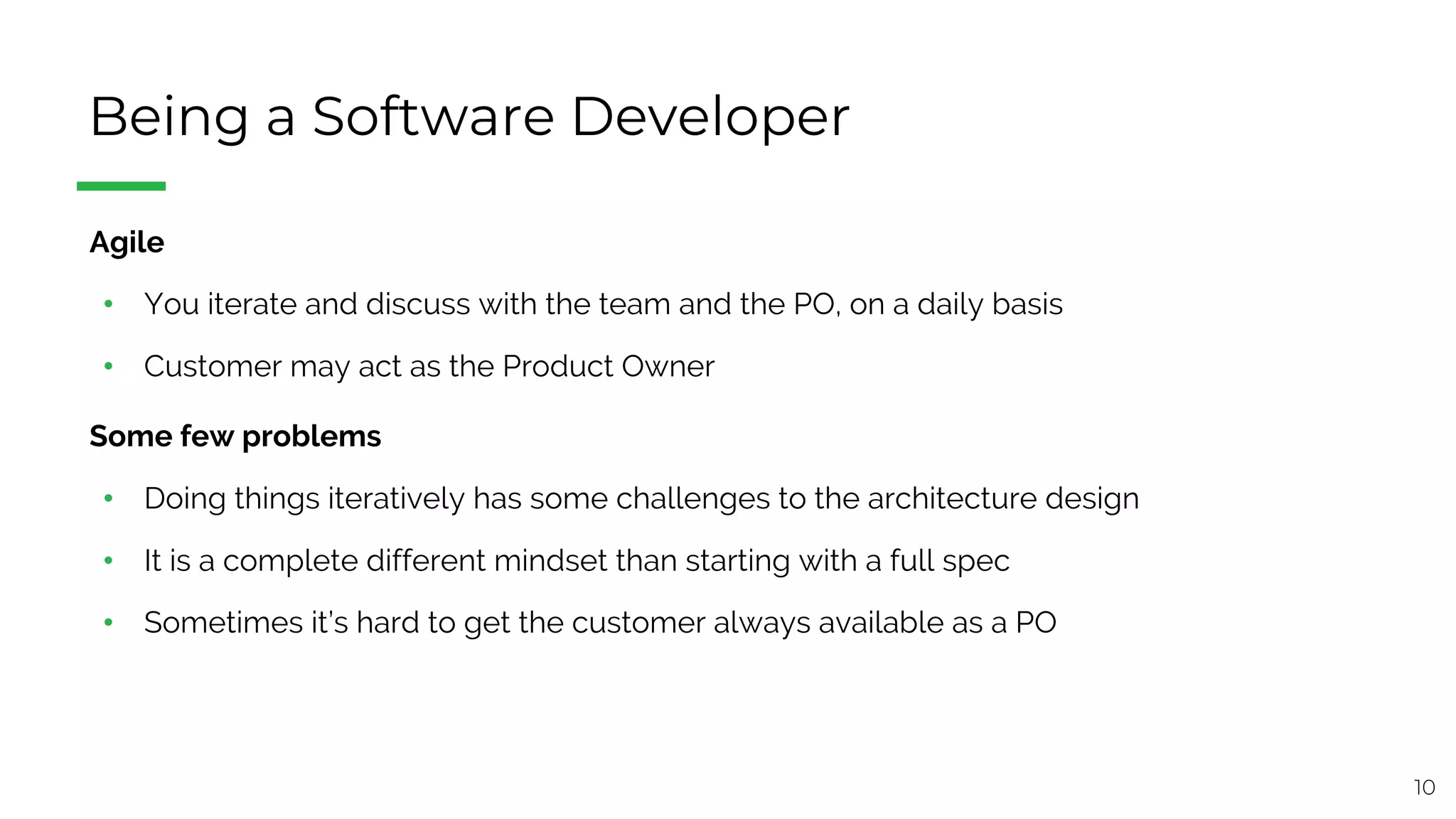 10
Being a Software Developer
§ Agile
• You iterate and discuss with the team and the PO, on a daily basis
• Customer may act as the Product Owner
§ Some few problems
• Doing things iteratively has some challenges to the architecture design
• It is a complete different mindset than starting with a full spec
• Sometimes it’s hard to get the customer always available as a PO
 