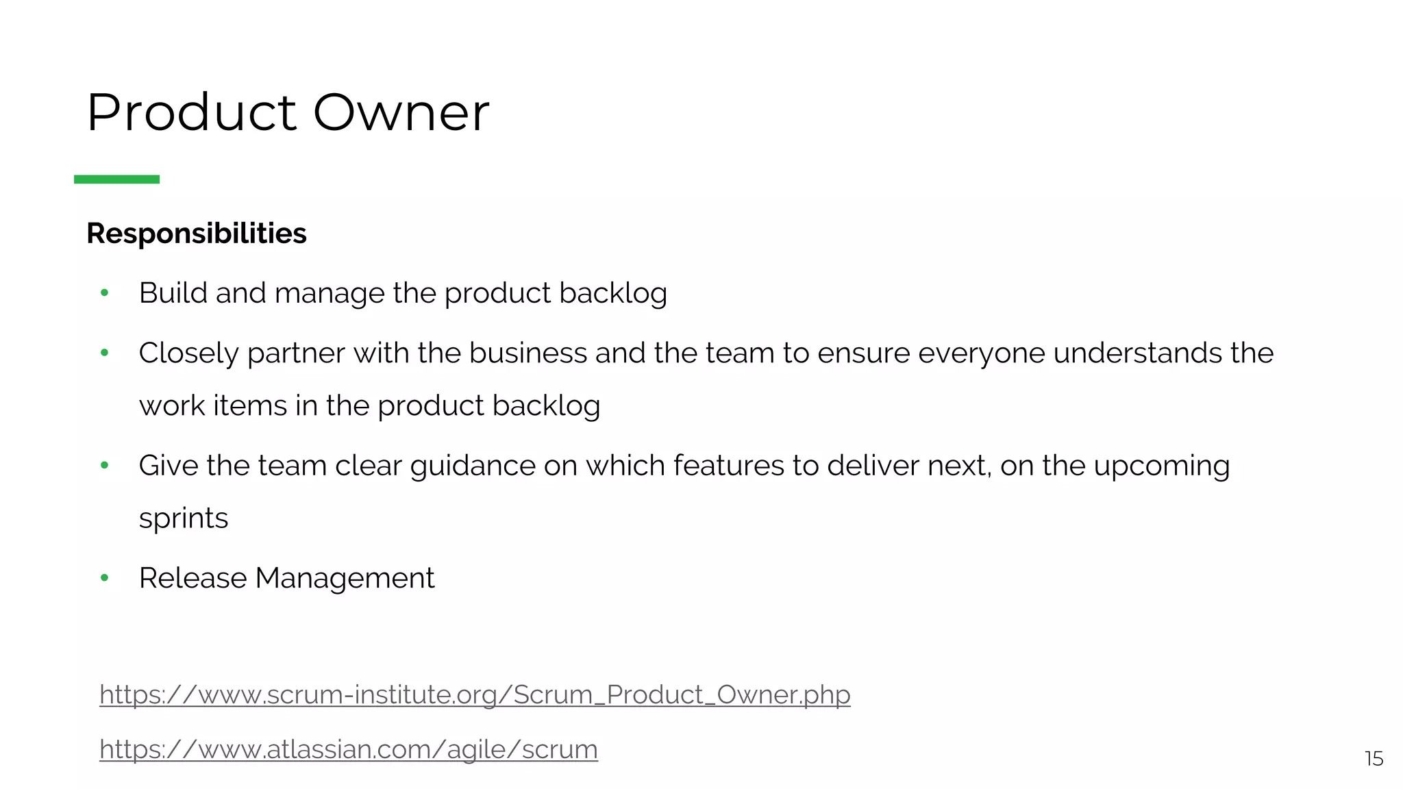 15
Product Owner
§ Responsibilities
• Build and manage the product backlog
• Closely partner with the business and the team to ensure everyone understands the
work items in the product backlog
• Give the team clear guidance on which features to deliver next, on the upcoming
sprints
• Release Management
https://www.scrum-institute.org/Scrum_Product_Owner.php
https://www.atlassian.com/agile/scrum
 