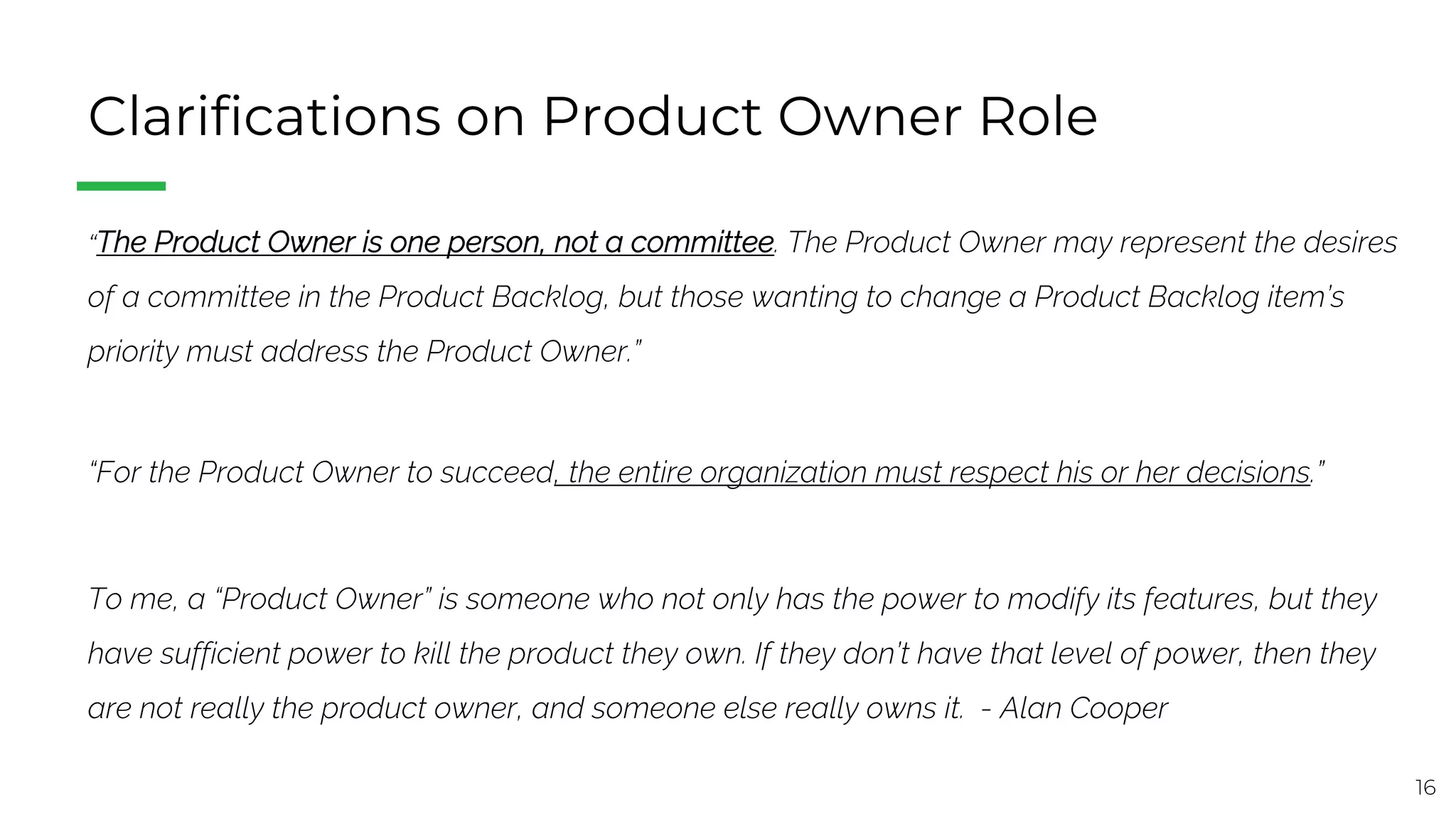 16
Clarifications on Product Owner Role
“The Product Owner is one person, not a committee. The Product Owner may represent the desires
of a committee in the Product Backlog, but those wanting to change a Product Backlog item’s
priority must address the Product Owner.”
“For the Product Owner to succeed, the entire organization must respect his or her decisions.”
To me, a “Product Owner” is someone who not only has the power to modify its features, but they
have sufficient power to kill the product they own. If they don’t have that level of power, then they
are not really the product owner, and someone else really owns it. - Alan Cooper
 