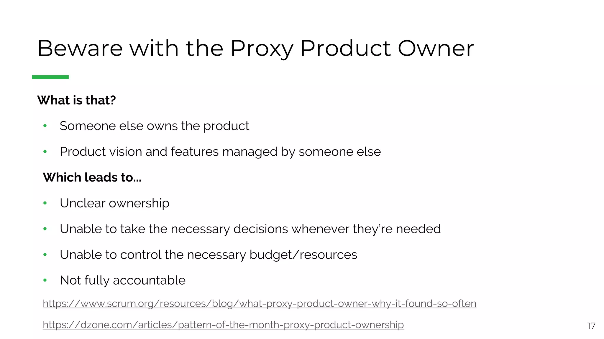 17
Beware with the Proxy Product Owner
§ What is that?
• Someone else owns the product
• Product vision and features managed by someone else
Which leads to...
• Unclear ownership
• Unable to take the necessary decisions whenever they’re needed
• Unable to control the necessary budget/resources
• Not fully accountable
https://www.scrum.org/resources/blog/what-proxy-product-owner-why-it-found-so-often
https://dzone.com/articles/pattern-of-the-month-proxy-product-ownership
 
