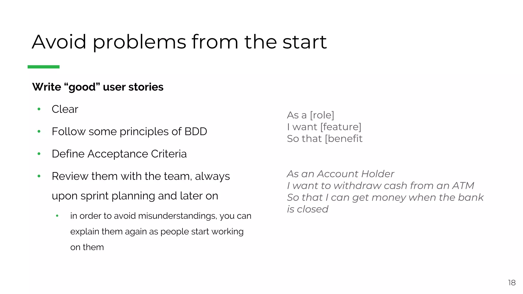18
Avoid problems from the start
§ Write “good” user stories
• Clear
• Follow some principles of BDD
• Define Acceptance Criteria
• Review them with the team, always
upon sprint planning and later on
• in order to avoid misunderstandings, you can
explain them again as people start working
on them
As a [role]
I want [feature]
So that [benefit
As an Account Holder
I want to withdraw cash from an ATM
So that I can get money when the bank
is closed
 