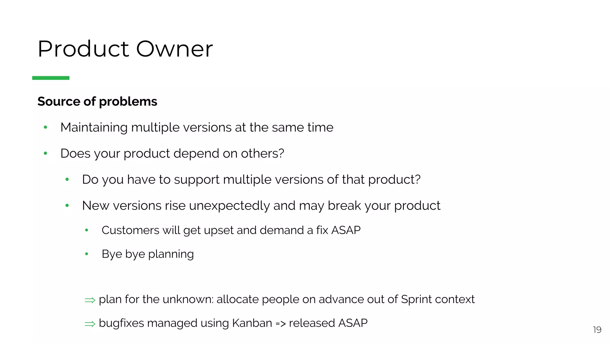19
Product Owner
§ Source of problems
• Maintaining multiple versions at the same time
• Does your product depend on others?
• Do you have to support multiple versions of that product?
• New versions rise unexpectedly and may break your product
• Customers will get upset and demand a fix ASAP
• Bye bye planning
Þ plan for the unknown: allocate people on advance out of Sprint context
Þ bugfixes managed using Kanban => released ASAP
 