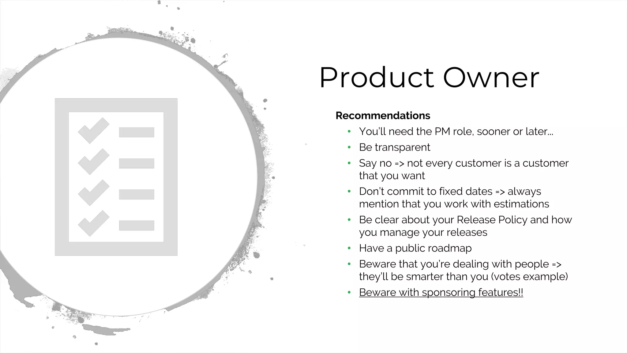 22
Product Owner
• Recommendations
• You’ll need the PM role, sooner or later...
• Be transparent
• Say no => not every customer is a customer
that you want
• Don’t commit to fixed dates => always
mention that you work with estimations
• Be clear about your Release Policy and how
you manage your releases
• Have a public roadmap
• Beware that you’re dealing with people =>
they’ll be smarter than you (votes example)
• Beware with sponsoring features!!
 