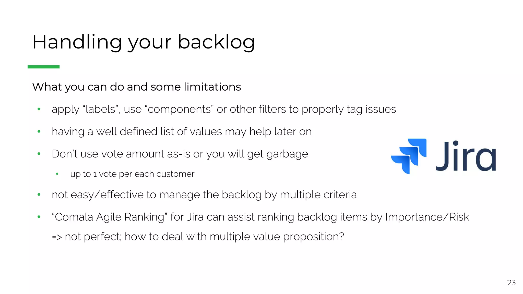23
Handling your backlog
§ What you can do and some limitations
• apply “labels”, use “components” or other filters to properly tag issues
• having a well defined list of values may help later on
• Don’t use vote amount as-is or you will get garbage
• up to 1 vote per each customer
• not easy/effective to manage the backlog by multiple criteria
• “Comala Agile Ranking” for Jira can assist ranking backlog items by Importance/Risk
=> not perfect; how to deal with multiple value proposition?
 