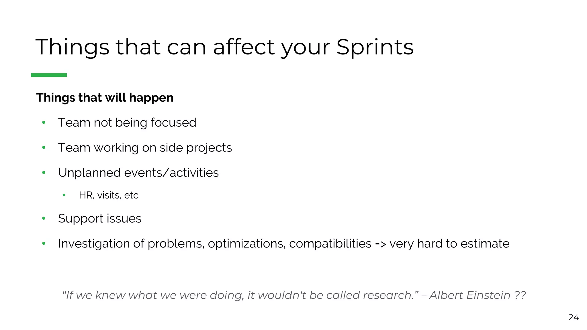 24
Things that can affect your Sprints
§ Things that will happen
• Team not being focused
• Team working on side projects
• Unplanned events/activities
• HR, visits, etc
• Support issues
• Investigation of problems, optimizations, compatibilities => very hard to estimate
"If we knew what we were doing, it wouldn't be called research.” – Albert Einstein ??
 