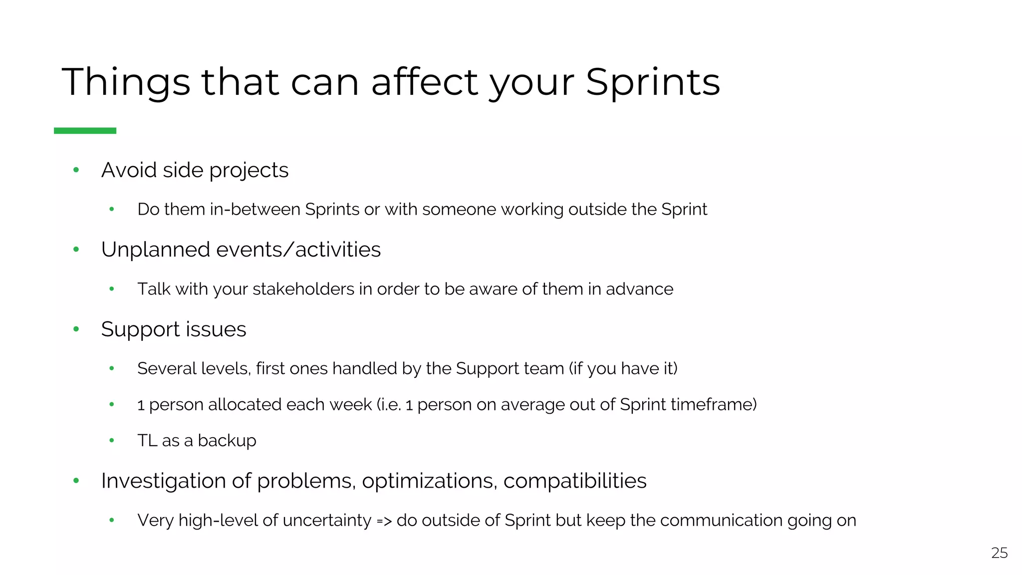 25
Things that can affect your Sprints
• Avoid side projects
• Do them in-between Sprints or with someone working outside the Sprint
• Unplanned events/activities
• Talk with your stakeholders in order to be aware of them in advance
• Support issues
• Several levels, first ones handled by the Support team (if you have it)
• 1 person allocated each week (i.e. 1 person on average out of Sprint timeframe)
• TL as a backup
• Investigation of problems, optimizations, compatibilities
• Very high-level of uncertainty => do outside of Sprint but keep the communication going on
 