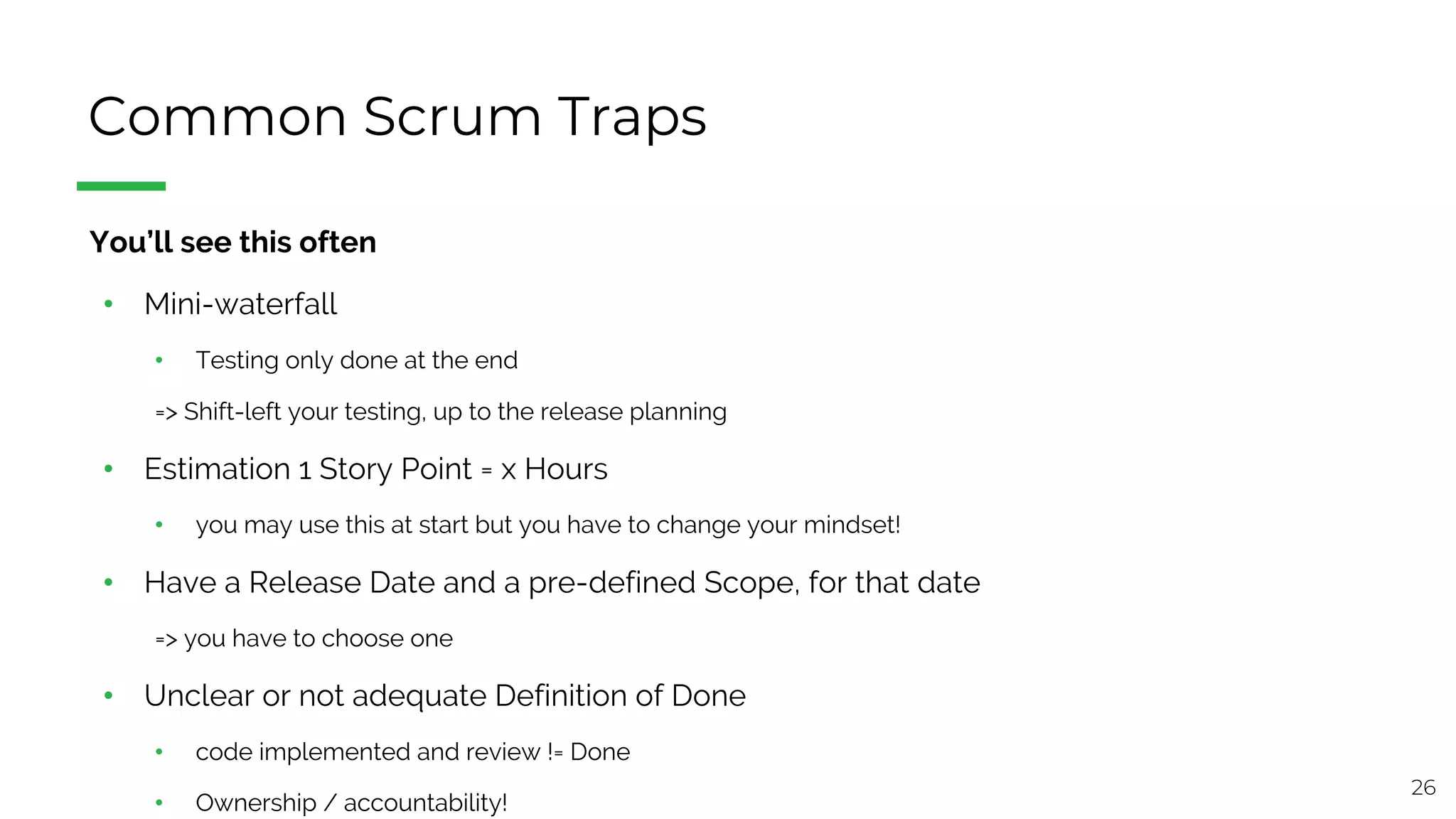26
Common Scrum Traps
§ You’ll see this often
• Mini-waterfall
• Testing only done at the end
=> Shift-left your testing, up to the release planning
• Estimation 1 Story Point = x Hours
• you may use this at start but you have to change your mindset!
• Have a Release Date and a pre-defined Scope, for that date
=> you have to choose one
• Unclear or not adequate Definition of Done
• code implemented and review != Done
• Ownership / accountability!
 