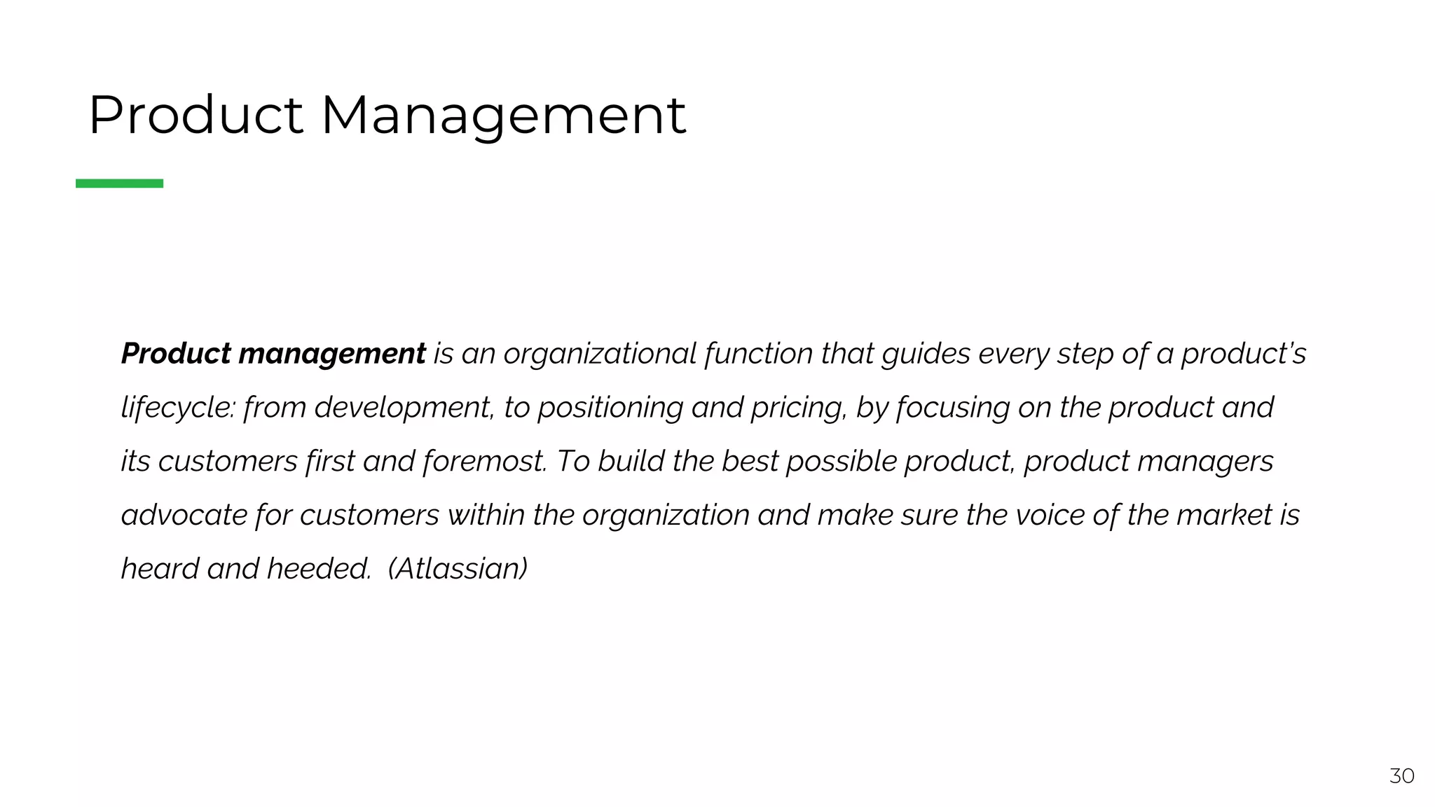 30
Product Management
Product management is an organizational function that guides every step of a product’s
lifecycle: from development, to positioning and pricing, by focusing on the product and
its customers first and foremost. To build the best possible product, product managers
advocate for customers within the organization and make sure the voice of the market is
heard and heeded. (Atlassian)
 