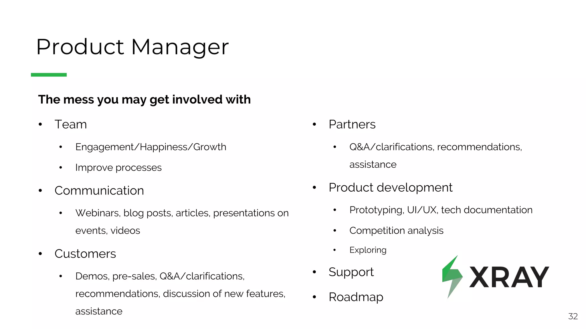 32
Product Manager
The mess you may get involved with
• Team
• Engagement/Happiness/Growth
• Improve processes
• Communication
• Webinars, blog posts, articles, presentations on
events, videos
• Customers
• Demos, pre-sales, Q&A/clarifications,
recommendations, discussion of new features,
assistance
• Partners
• Q&A/clarifications, recommendations,
assistance
• Product development
• Prototyping, UI/UX, tech documentation
• Competition analysis
• Exploring
• Support
• Roadmap
 