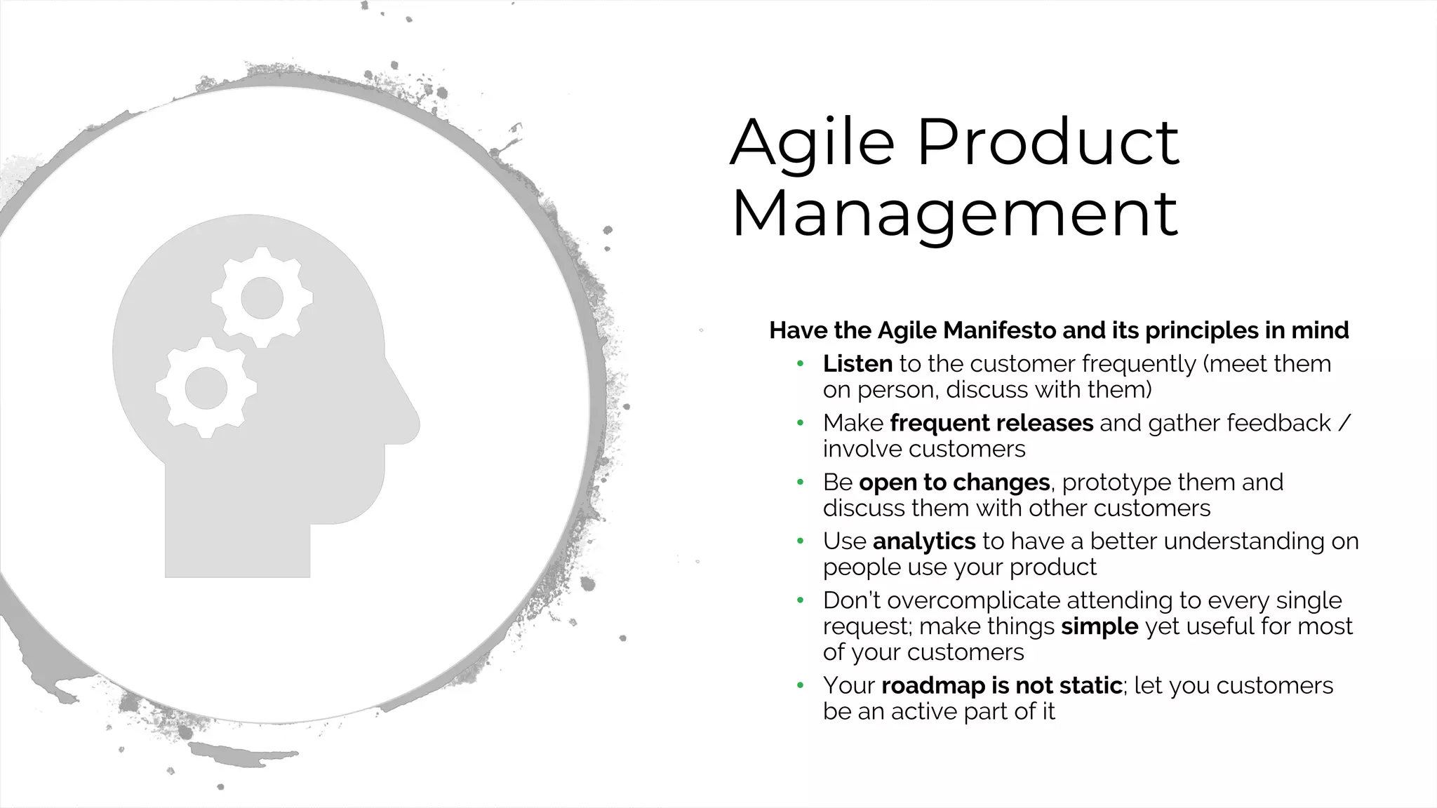 34
Agile Product
Management
• Have the Agile Manifesto and its principles in mind
• Listen to the customer frequently (meet them
on person, discuss with them)
• Make frequent releases and gather feedback /
involve customers
• Be open to changes, prototype them and
discuss them with other customers
• Use analytics to have a better understanding on
people use your product
• Don’t overcomplicate attending to every single
request; make things simple yet useful for most
of your customers
• Your roadmap is not static; let you customers
be an active part of it
 