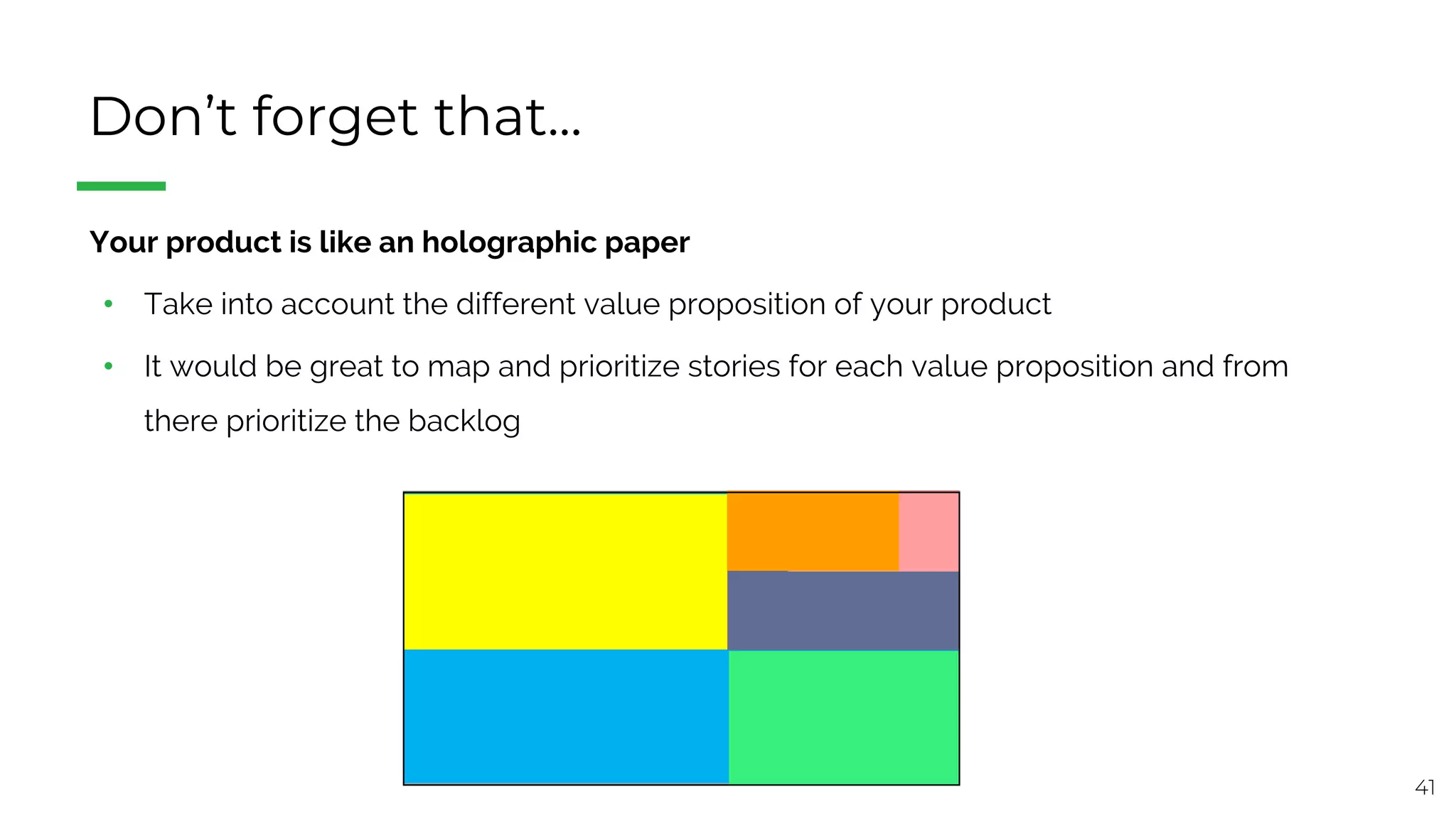 41
Don’t forget that...
§ Your product is like an holographic paper
• Take into account the different value proposition of your product
• It would be great to map and prioritize stories for each value proposition and from
there prioritize the backlog
 