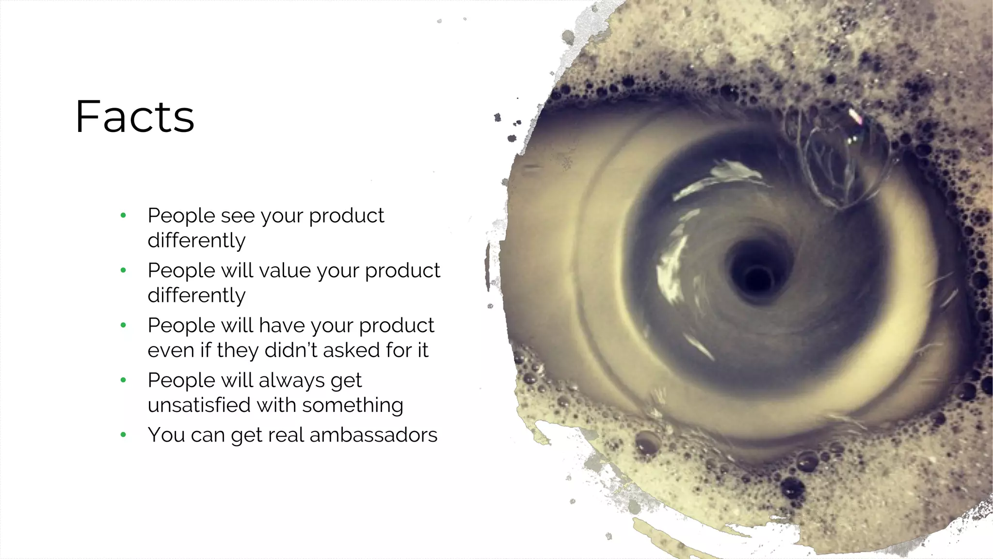 42
Facts
• People see your product
differently
• People will value your product
differently
• People will have your product
even if they didn’t asked for it
• People will always get
unsatisfied with something
• You can get real ambassadors
 