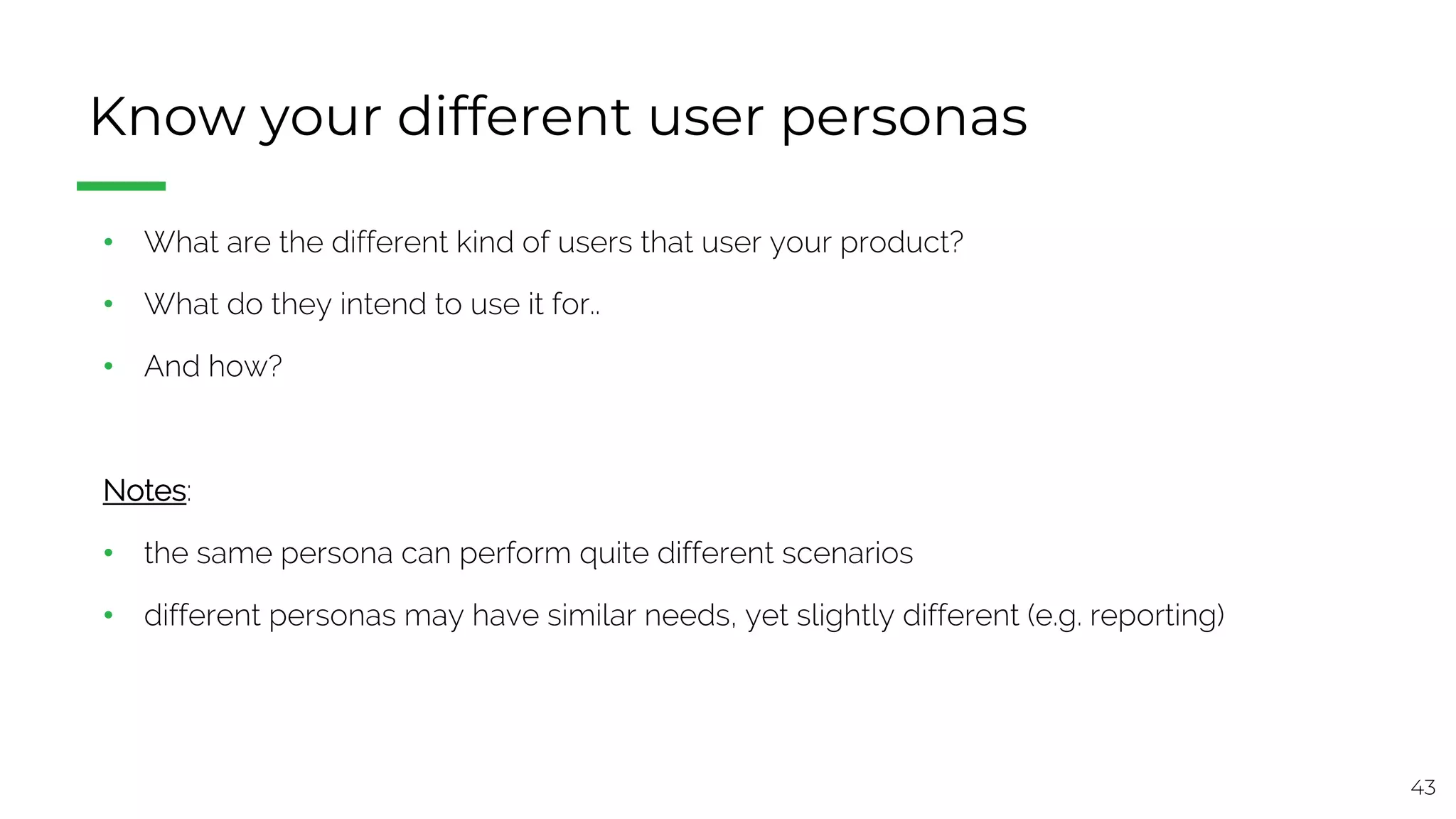 43
Know your different user personas
• What are the different kind of users that user your product?
• What do they intend to use it for..
• And how?
Notes:
• the same persona can perform quite different scenarios
• different personas may have similar needs, yet slightly different (e.g. reporting)
 