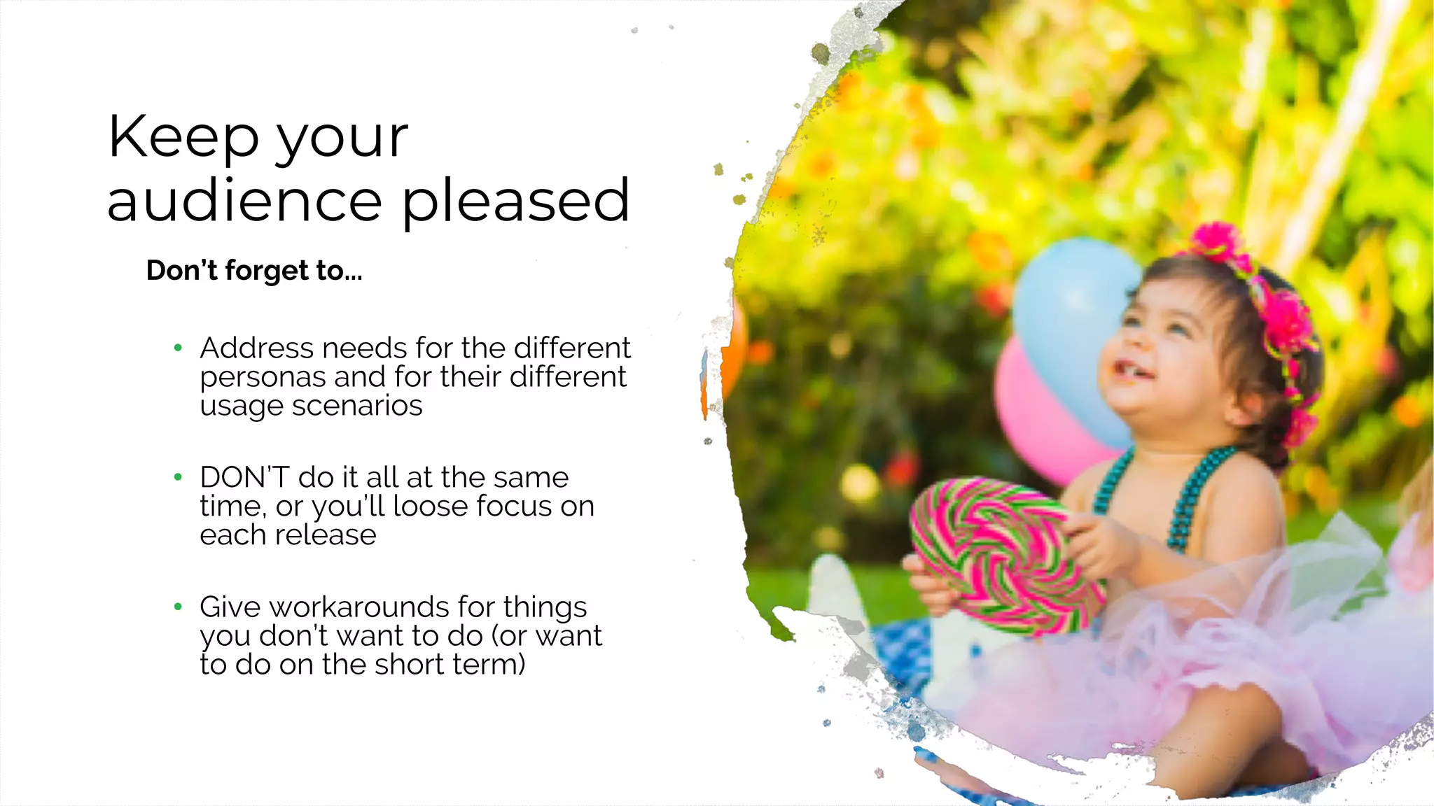 44
Keep your
audience pleased
• Don’t forget to...
• Address needs for the different
personas and for their different
usage scenarios
• DON’T do it all at the same
time, or you’ll loose focus on
each release
• Give workarounds for things
you don’t want to do (or want
to do on the short term)
 