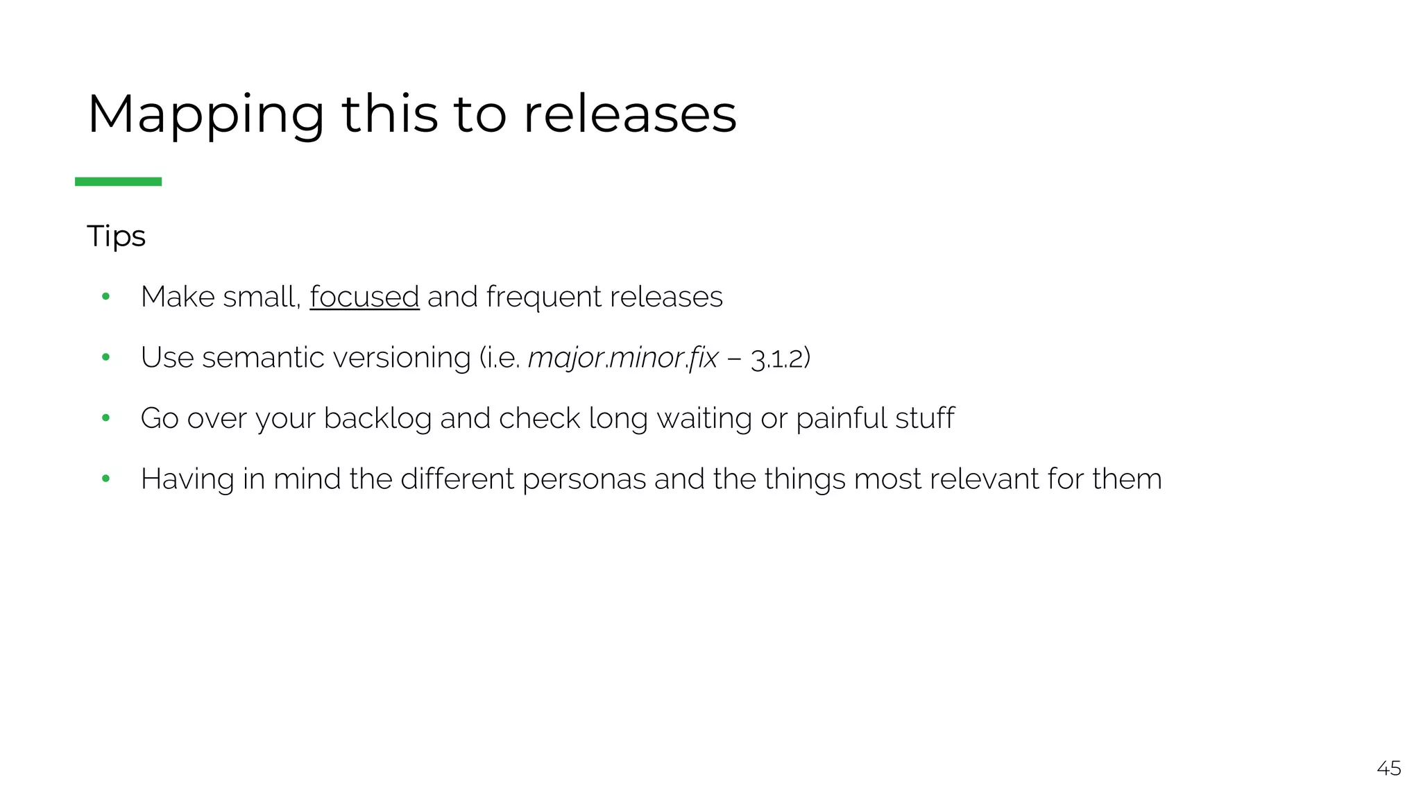 45
Mapping this to releases
§ Tips
• Make small, focused and frequent releases
• Use semantic versioning (i.e. major.minor.fix – 3.1.2)
• Go over your backlog and check long waiting or painful stuff
• Having in mind the different personas and the things most relevant for them
 