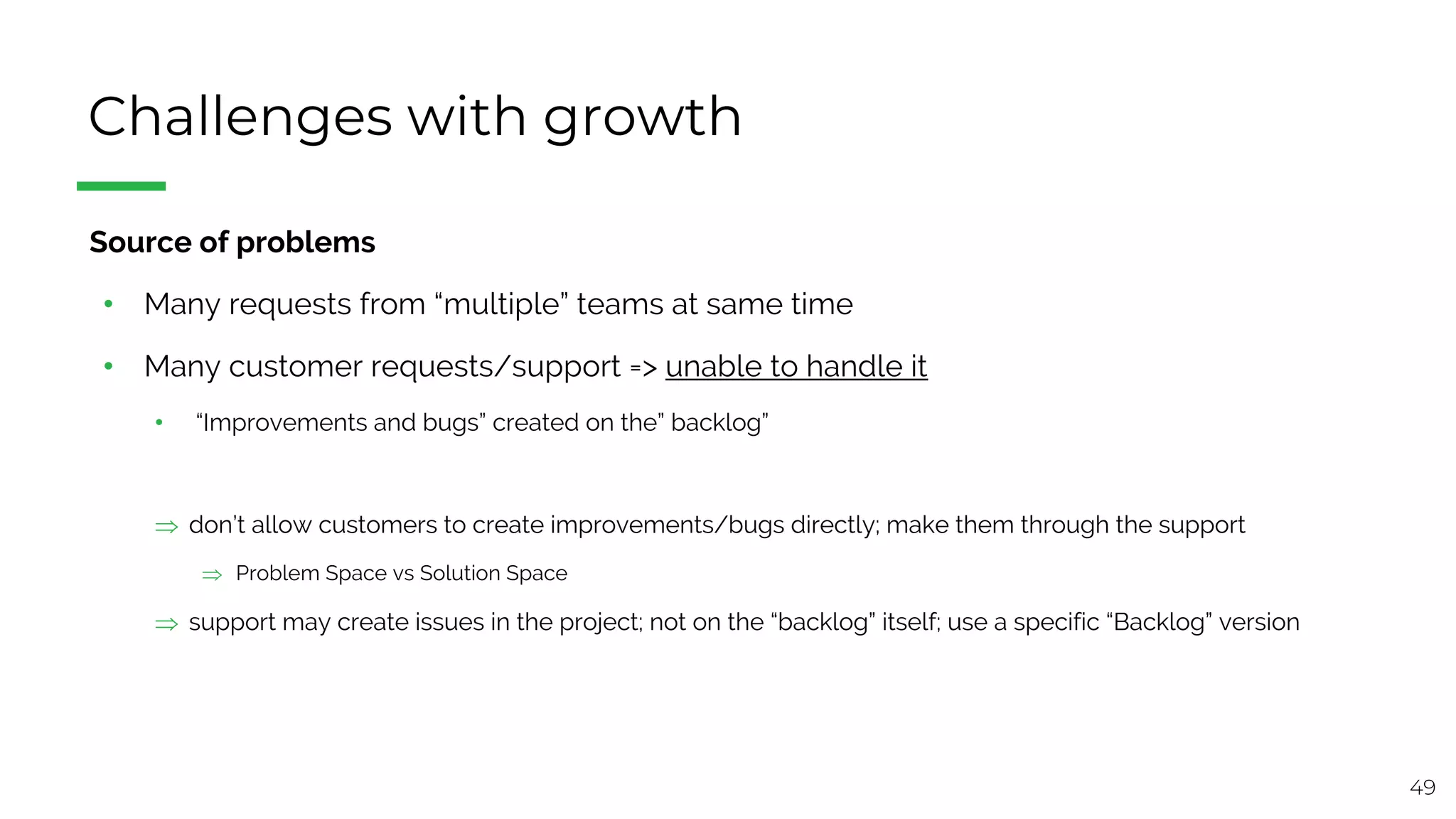 49
Challenges with growth
§ Source of problems
• Many requests from “multiple” teams at same time
• Many customer requests/support => unable to handle it
• “Improvements and bugs” created on the” backlog”
Þ don’t allow customers to create improvements/bugs directly; make them through the support
Þ Problem Space vs Solution Space
Þ support may create issues in the project; not on the “backlog” itself; use a specific “Backlog” version
 