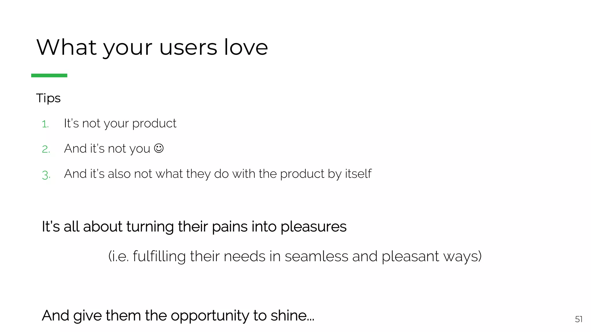 51
What your users love
§ Tips
1. It’s not your product
2. And it’s not you J
3. And it’s also not what they do with the product by itself
It’s all about turning their pains into pleasures
(i.e. fulfilling their needs in seamless and pleasant ways)
And give them the opportunity to shine...
 