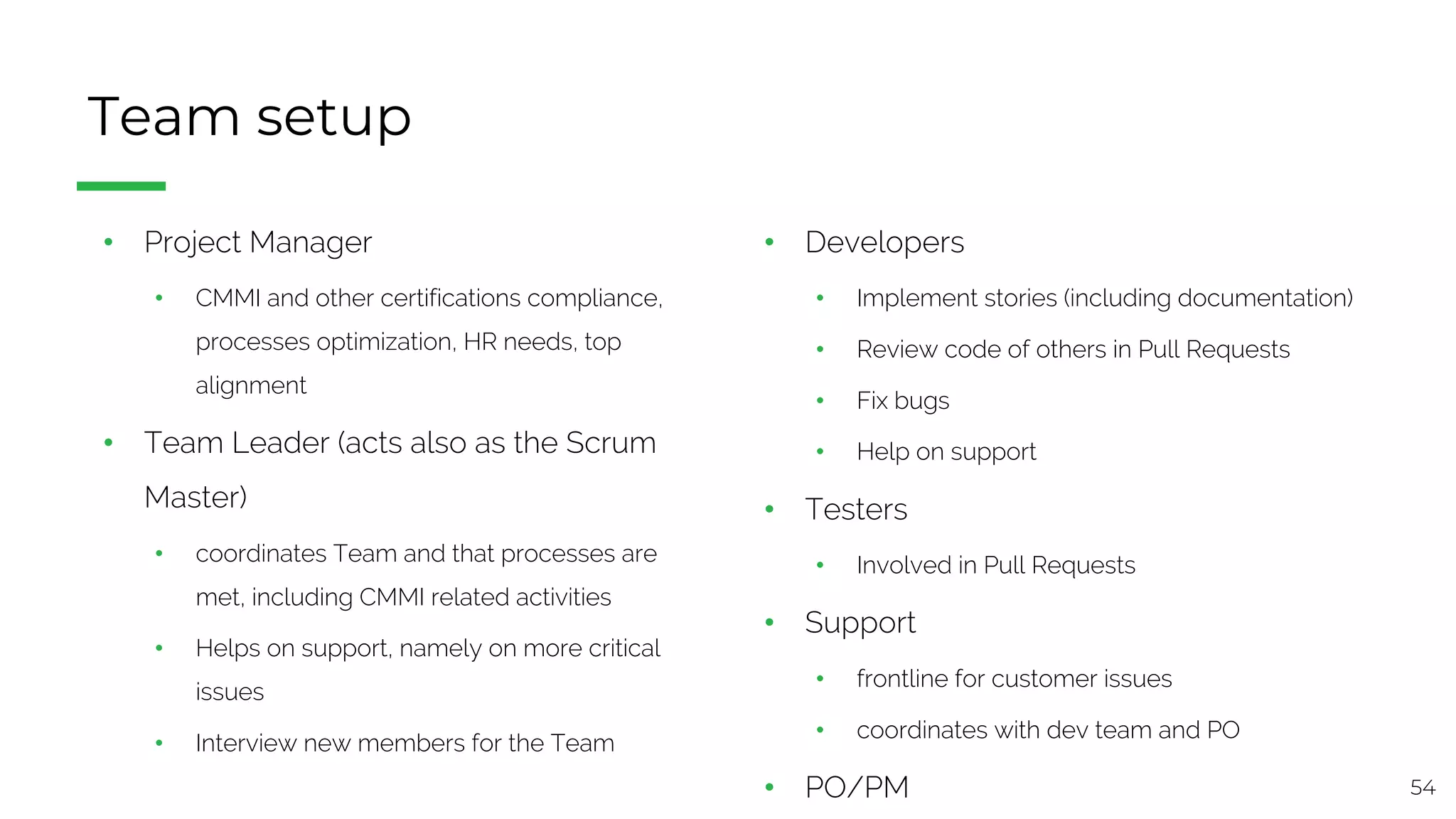 54
Team setup
• Project Manager
• CMMI and other certifications compliance,
processes optimization, HR needs, top
alignment
• Team Leader (acts also as the Scrum
Master)
• coordinates Team and that processes are
met, including CMMI related activities
• Helps on support, namely on more critical
issues
• Interview new members for the Team
• Developers
• Implement stories (including documentation)
• Review code of others in Pull Requests
• Fix bugs
• Help on support
• Testers
• Involved in Pull Requests
• Support
• frontline for customer issues
• coordinates with dev team and PO
• PO/PM
 