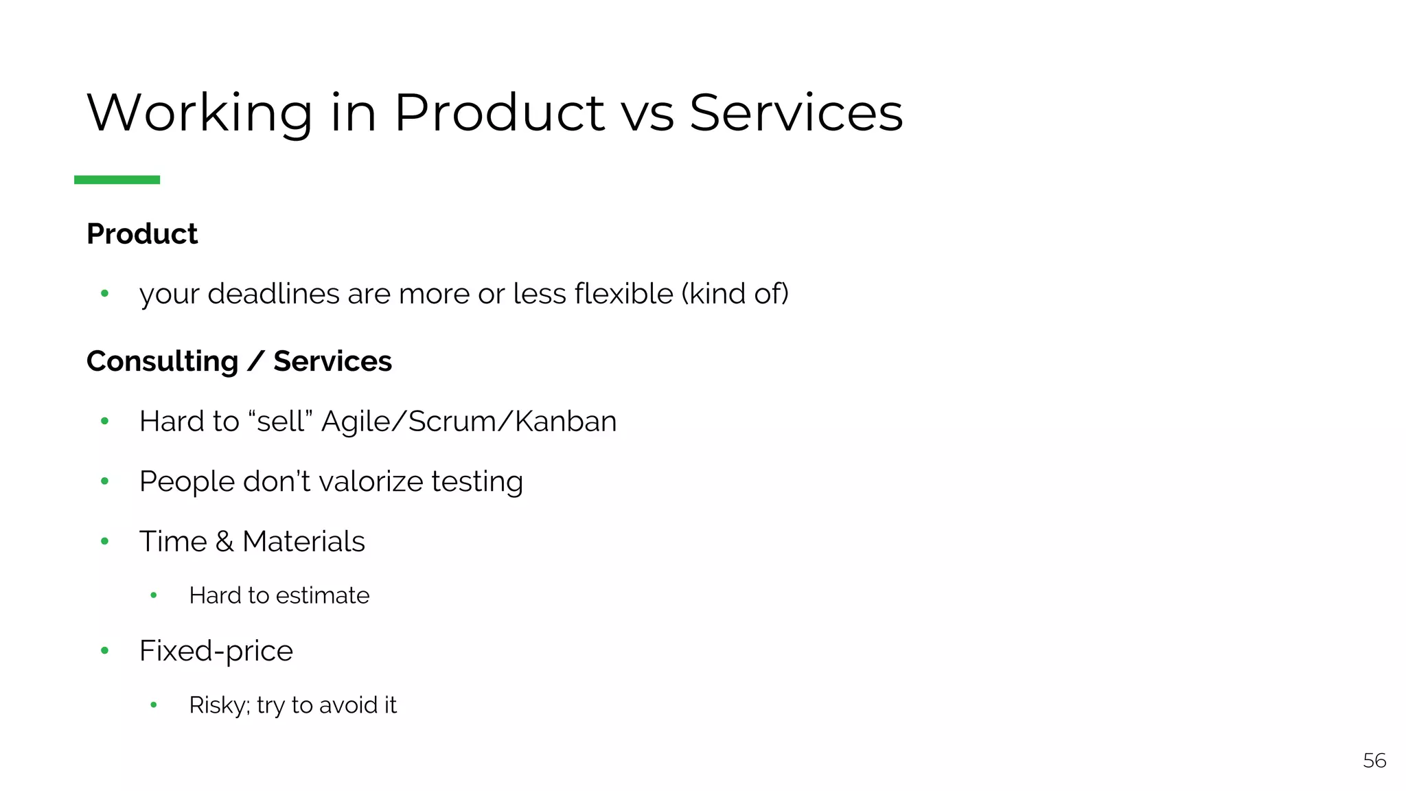 56
Working in Product vs Services
§ Product
• your deadlines are more or less flexible (kind of)
§ Consulting / Services
• Hard to “sell” Agile/Scrum/Kanban
• People don’t valorize testing
• Time & Materials
• Hard to estimate
• Fixed-price
• Risky; try to avoid it
 