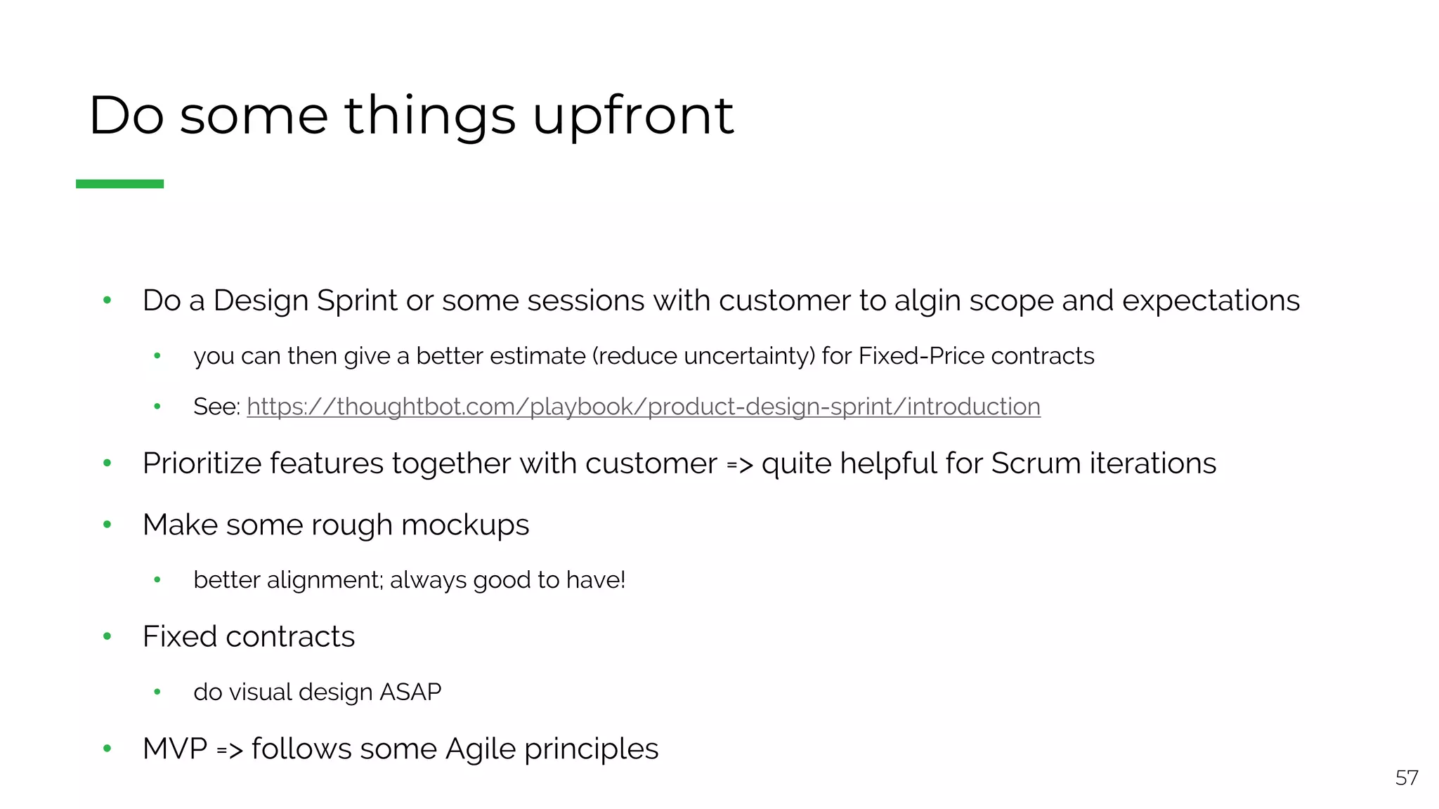 57
Do some things upfront
• Do a Design Sprint or some sessions with customer to algin scope and expectations
• you can then give a better estimate (reduce uncertainty) for Fixed-Price contracts
• See: https://thoughtbot.com/playbook/product-design-sprint/introduction
• Prioritize features together with customer => quite helpful for Scrum iterations
• Make some rough mockups
• better alignment; always good to have!
• Fixed contracts
• do visual design ASAP
• MVP => follows some Agile principles
 