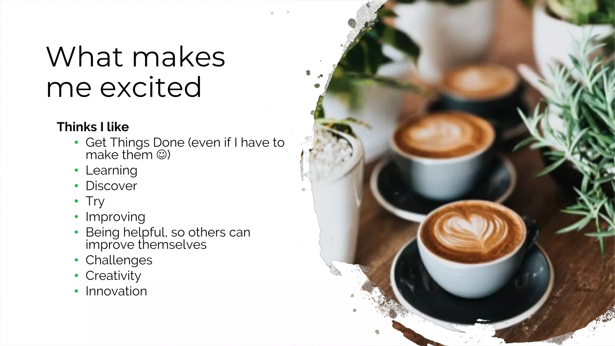 6
What makes
me excited
Thinks I like
• Get Things Done (even if I have to
make them J)
• Learning
• Discover
• Try
• Improving
• Being helpful, so others can
improve themselves
• Challenges
• Creativity
• Innovation
 