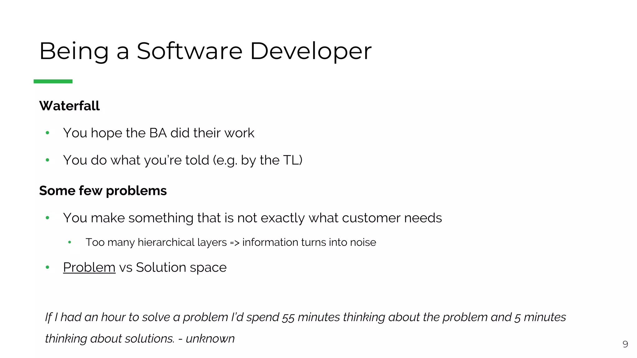 9
Being a Software Developer
§ Waterfall
• You hope the BA did their work
• You do what you’re told (e.g. by the TL)
§ Some few problems
• You make something that is not exactly what customer needs
• Too many hierarchical layers => information turns into noise
• Problem vs Solution space
If I had an hour to solve a problem I’d spend 55 minutes thinking about the problem and 5 minutes
thinking about solutions. - unknown
 