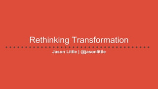 Rethinking Transformation
Jason Little | @jasonlittle
 