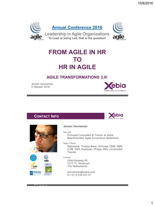 10/6/2016
1
Training&WorkshopTemplate
ON RESULTS
FROM AGILE IN HR
TO
HR IN AGILE
Jeroen Venneman
4 Oktober 2016
1
rence 2016
e Organizations
hat is the question!
AGILE TRANSFORMATIONS 3.0!
Rev. 2013 – 02
XACTTraining&WorkshopTemplate
Source: https://www.box.com/shared/mg9kq3d17e
CONTACT INFO
Jeroen Venneman
Day-Job
Principal Consultant & Trainer at Xebia
Boardmember Agile Consortium Nederland
Major Clients
Rabobank, Triodos Bank, Achmea, DNB, NBB,
CJIB, ASR, Kadaster, Philips, ING, Universiteit
Twente
Contact
Utrechtseweg 49
1213 TL Hilversum
The Netherlands
jvenneman@xebia.com
m +31 6 232.431.51
 