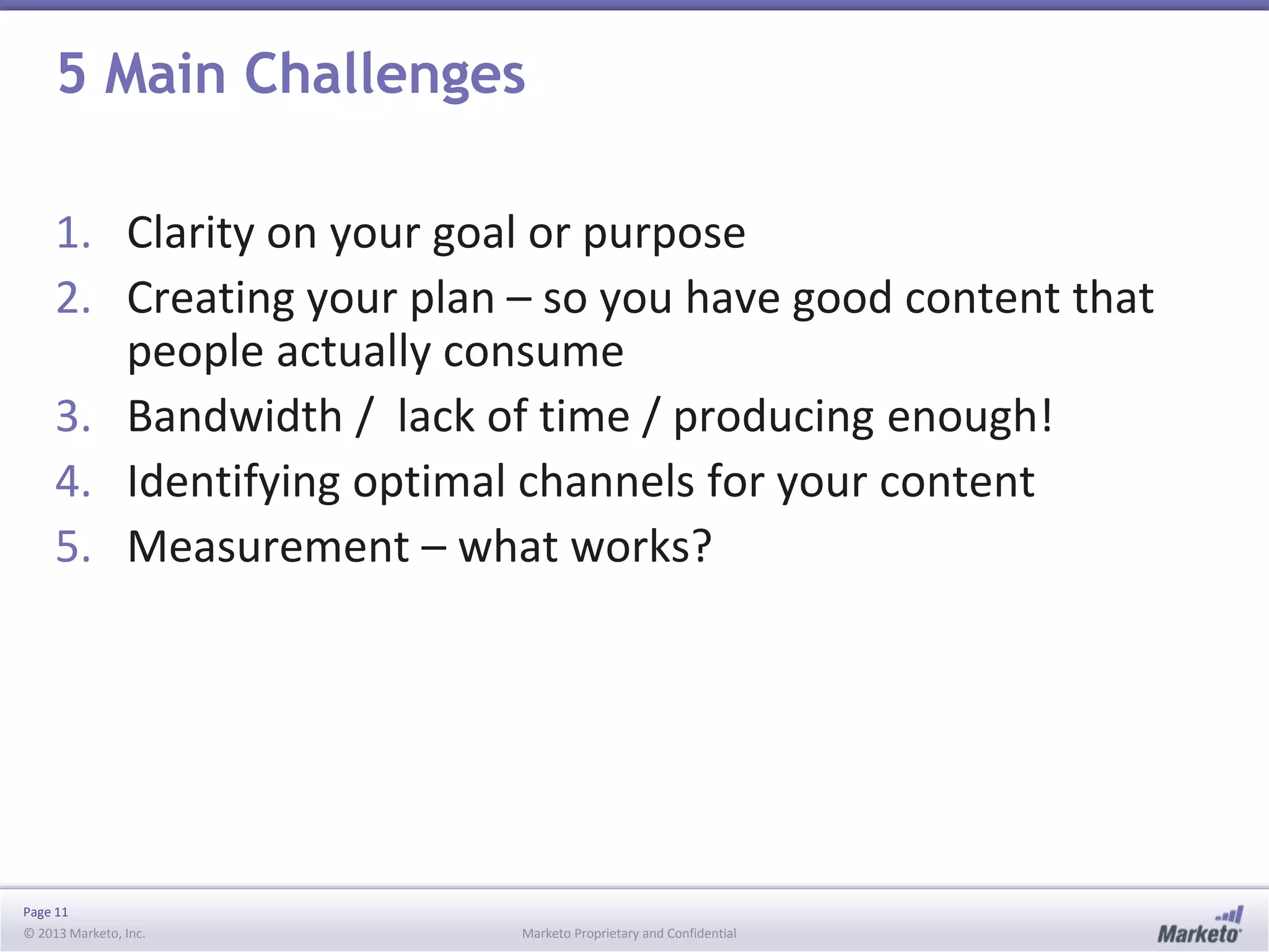 Page 11
© 2013 Marketo, Inc. Marketo Proprietary and Confidential
5 Main Challenges
1. Clarity on your goal or purpose
2. Creating your plan – so you have good content that
people actually consume
3. Bandwidth / lack of time / producing enough!
4. Identifying optimal channels for your content
5. Measurement – what works?
 