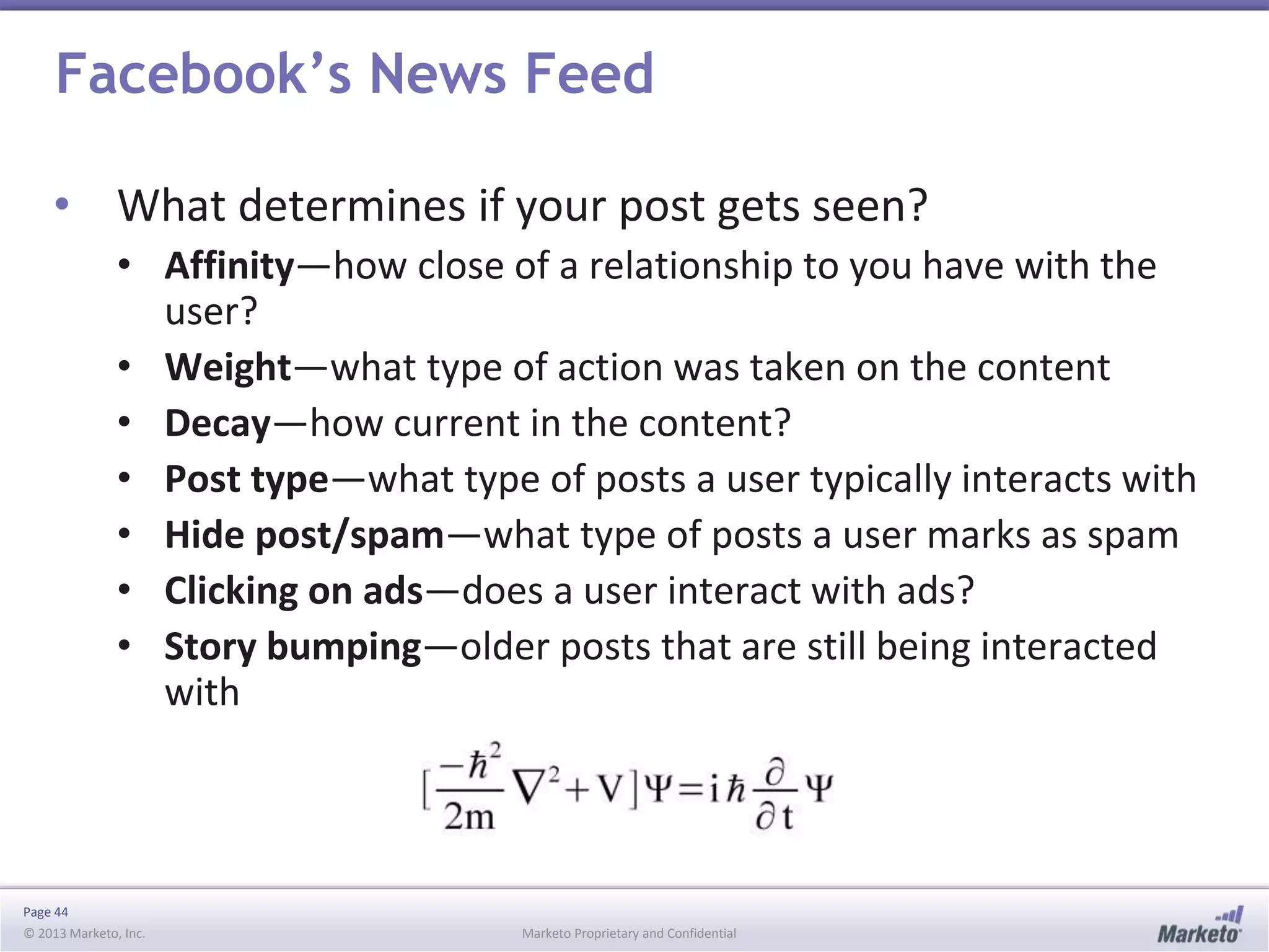 Page 44
© 2013 Marketo, Inc. Marketo Proprietary and Confidential
Facebook’s News Feed
• What determines if your post gets seen?
• Affinity—how close of a relationship to you have with the
user?
• Weight—what type of action was taken on the content
• Decay—how current in the content?
• Post type—what type of posts a user typically interacts with
• Hide post/spam—what type of posts a user marks as spam
• Clicking on ads—does a user interact with ads?
• Story bumping—older posts that are still being interacted
with
 
