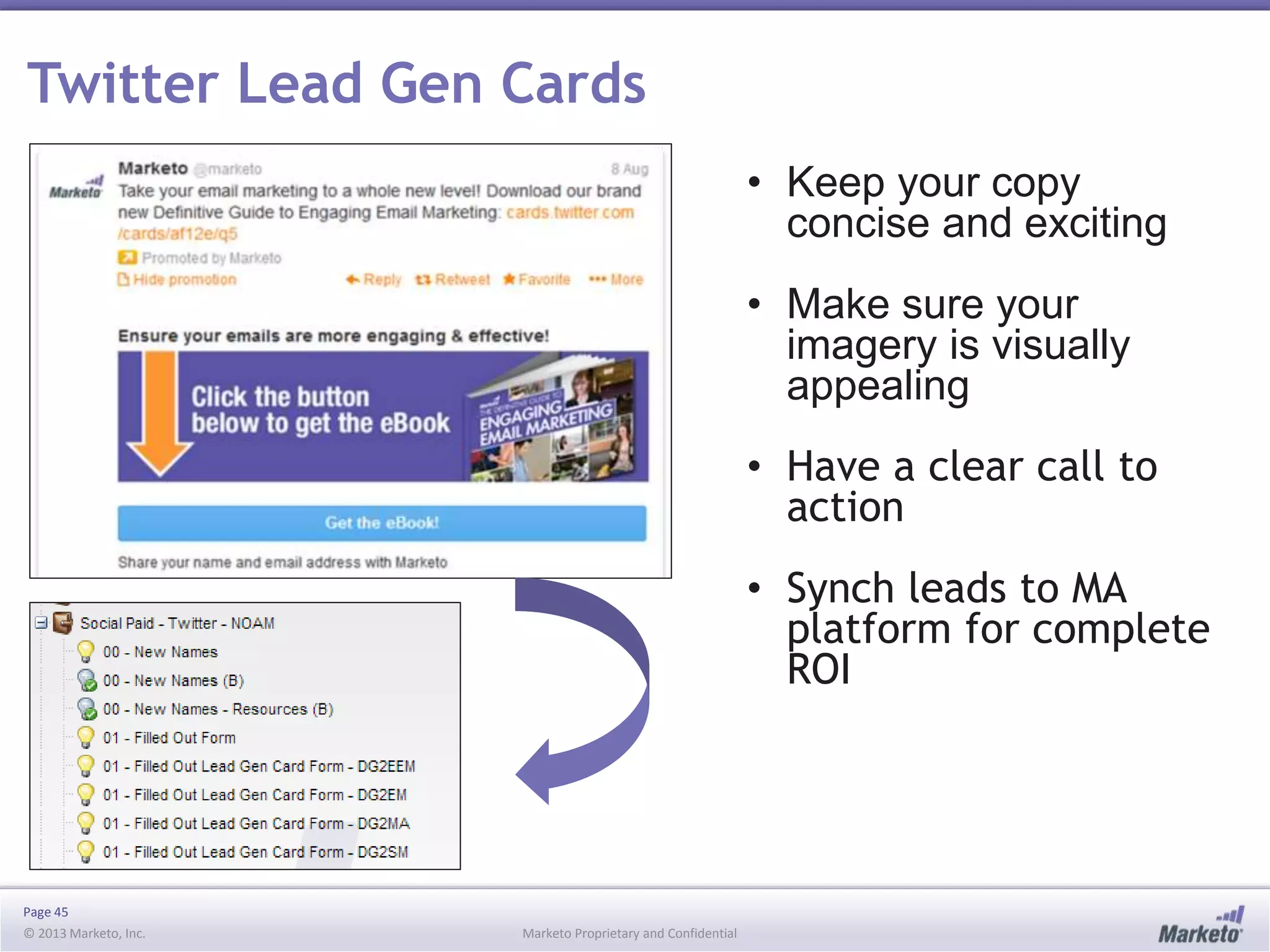 Page 45
© 2013 Marketo, Inc. Marketo Proprietary and Confidential
Twitter Lead Gen Cards
• Keep your copy
concise and exciting
• Make sure your
imagery is visually
appealing
• Have a clear call to
action
• Synch leads to MA
platform for complete
ROI
 