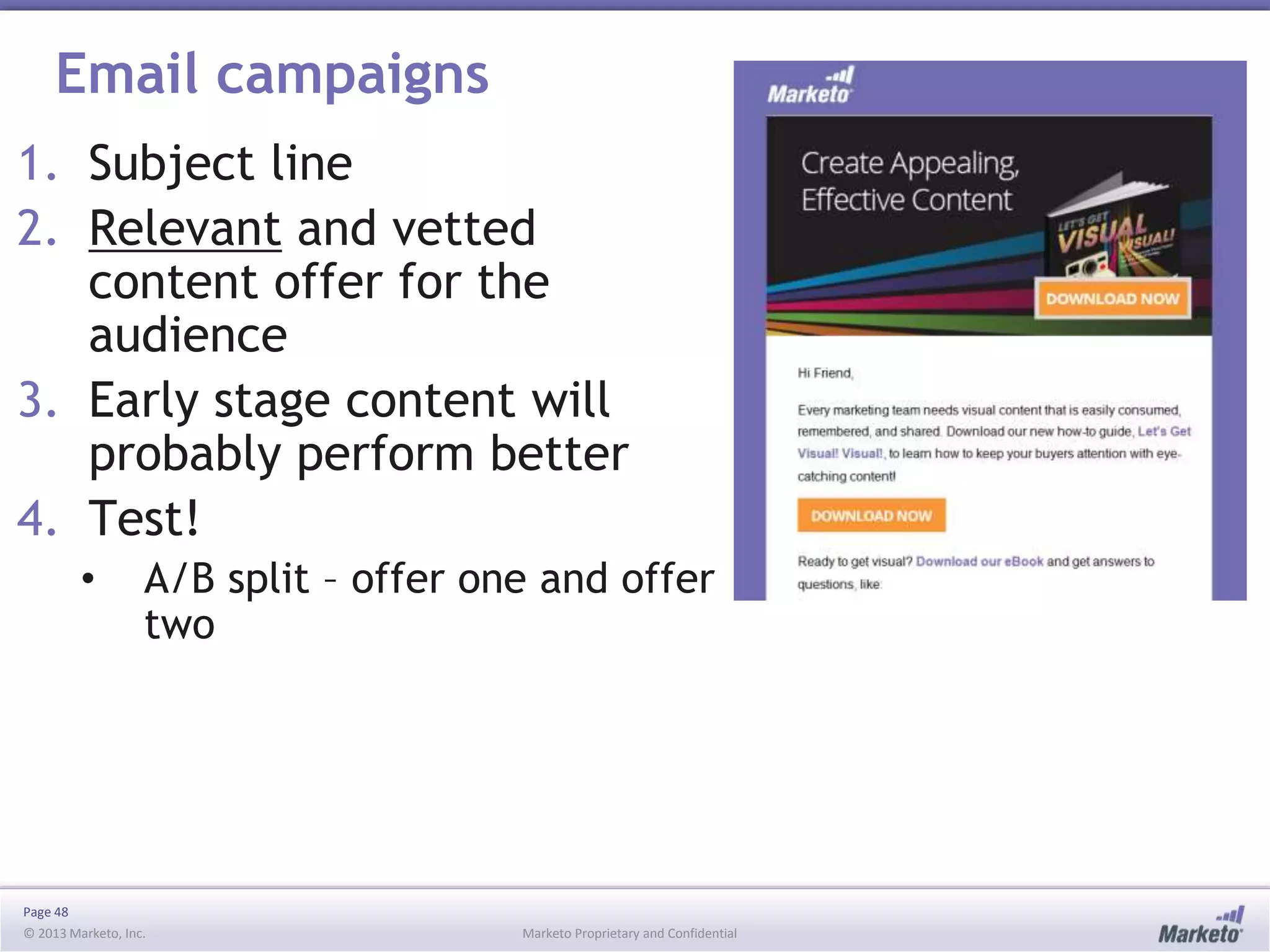 Page 48
© 2013 Marketo, Inc. Marketo Proprietary and Confidential
Email campaigns
1. Subject line
2. Relevant and vetted
content offer for the
audience
3. Early stage content will
probably perform better
4. Test!
• A/B split – offer one and offer
two
 