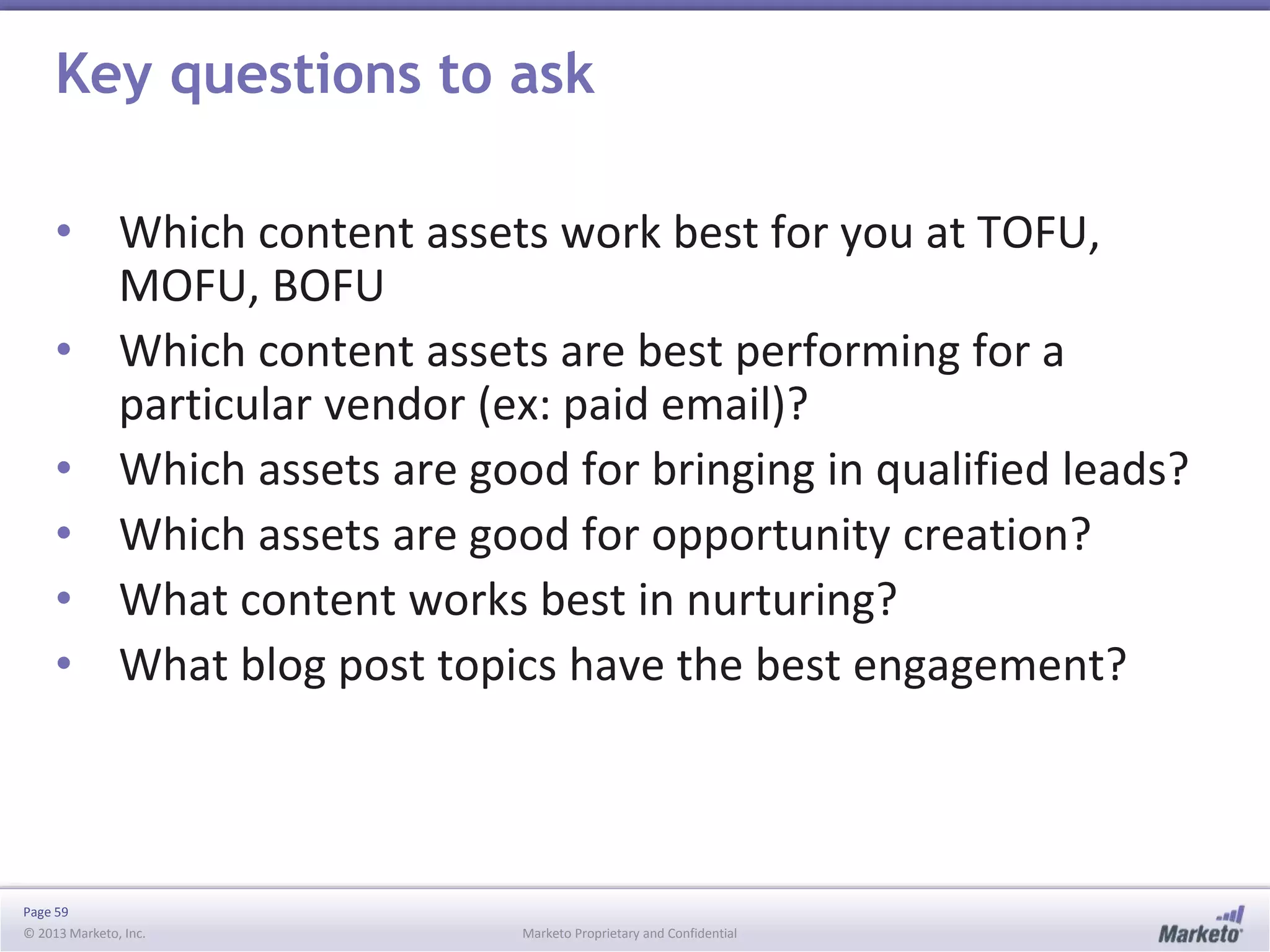 Page 59
© 2013 Marketo, Inc. Marketo Proprietary and Confidential
Key questions to ask
• Which content assets work best for you at TOFU,
MOFU, BOFU
• Which content assets are best performing for a
particular vendor (ex: paid email)?
• Which assets are good for bringing in qualified leads?
• Which assets are good for opportunity creation?
• What content works best in nurturing?
• What blog post topics have the best engagement?
 