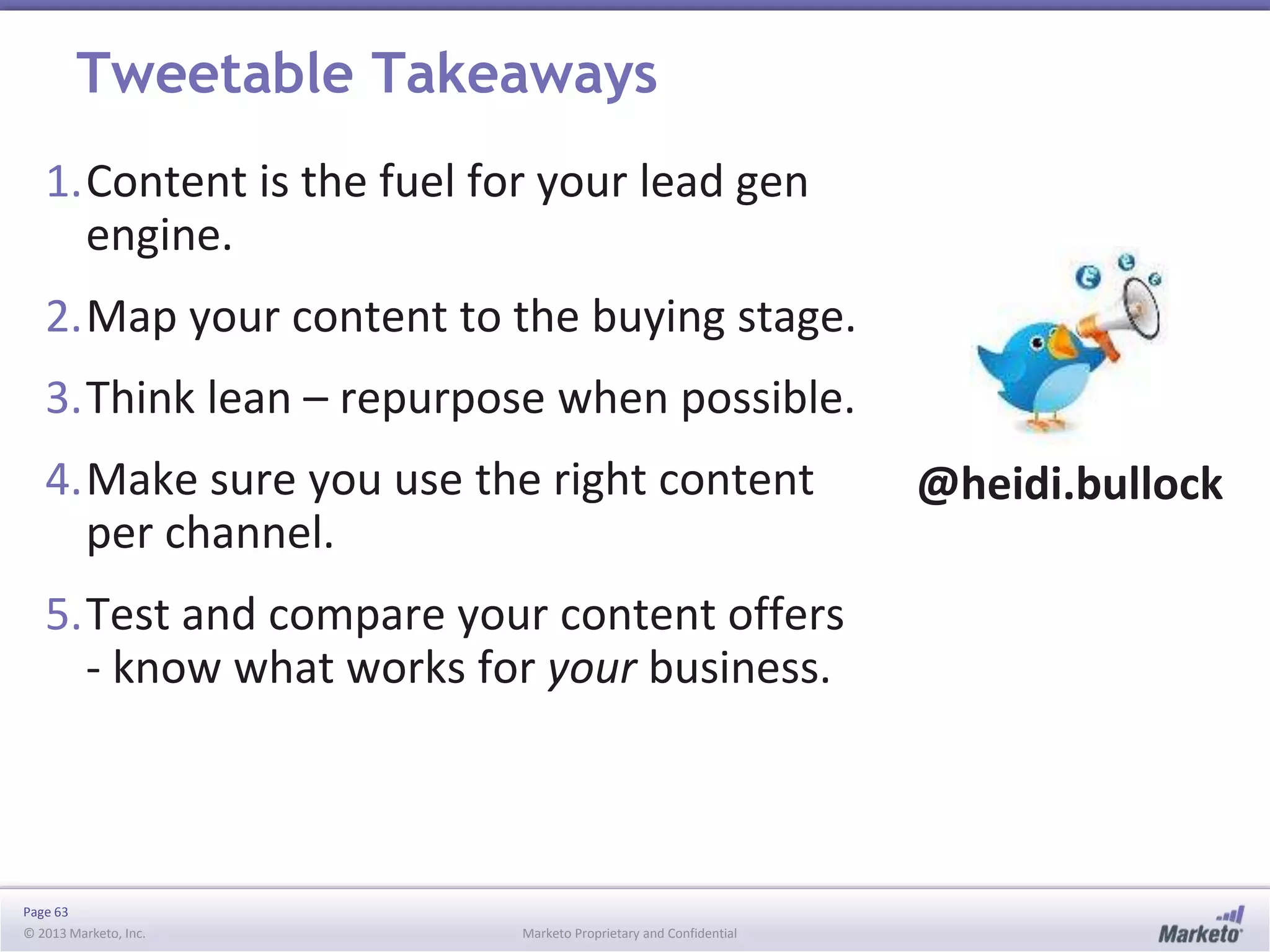 Page 63
© 2013 Marketo, Inc. Marketo Proprietary and Confidential
Tweetable Takeaways
1.Content is the fuel for your lead gen
engine.
2.Map your content to the buying stage.
3.Think lean – repurpose when possible.
4.Make sure you use the right content
per channel.
5.Test and compare your content offers
- know what works for your business.
@heidi.bullock
 
