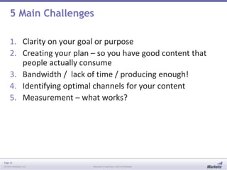 Page 11
© 2013 Marketo, Inc. Marketo Proprietary and Confidential
5 Main Challenges
1. Clarity on your goal or purpose
2. Creating your plan – so you have good content that
people actually consume
3. Bandwidth / lack of time / producing enough!
4. Identifying optimal channels for your content
5. Measurement – what works?
 