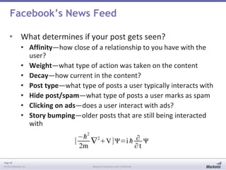 Page 44
© 2013 Marketo, Inc. Marketo Proprietary and Confidential
Facebook’s News Feed
• What determines if your post gets seen?
• Affinity—how close of a relationship to you have with the
user?
• Weight—what type of action was taken on the content
• Decay—how current in the content?
• Post type—what type of posts a user typically interacts with
• Hide post/spam—what type of posts a user marks as spam
• Clicking on ads—does a user interact with ads?
• Story bumping—older posts that are still being interacted
with
 