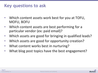 Page 59
© 2013 Marketo, Inc. Marketo Proprietary and Confidential
Key questions to ask
• Which content assets work best for you at TOFU,
MOFU, BOFU
• Which content assets are best performing for a
particular vendor (ex: paid email)?
• Which assets are good for bringing in qualified leads?
• Which assets are good for opportunity creation?
• What content works best in nurturing?
• What blog post topics have the best engagement?
 