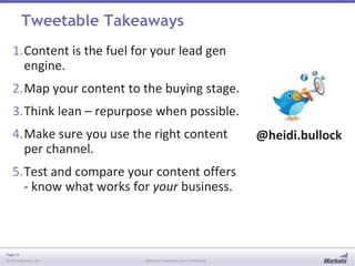 Page 63
© 2013 Marketo, Inc. Marketo Proprietary and Confidential
Tweetable Takeaways
1.Content is the fuel for your lead gen
engine.
2.Map your content to the buying stage.
3.Think lean – repurpose when possible.
4.Make sure you use the right content
per channel.
5.Test and compare your content offers
- know what works for your business.
@heidi.bullock
 