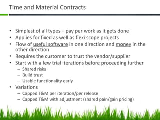 Time and Material Contracts
• Simplest of all types – pay per work as it gets done
• Applies for fixed as well as flexi scope projects
• Flow of useful software in one direction and money in the
other direction
• Requires the customer to trust the vendor/supplier
• Start with a few trial iterations before proceeding further
– Shared risks
– Build trust
– Usable functionality early
• Variations
– Capped T&M per iteration/per release
– Capped T&M with adjustment (shared pain/gain pricing)
 