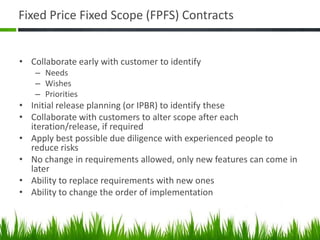 Fixed Price Fixed Scope (FPFS) Contracts
• Collaborate early with customer to identify
– Needs
– Wishes
– Priorities
• Initial release planning (or IPBR) to identify these
• Collaborate with customers to alter scope after each
iteration/release, if required
• Apply best possible due diligence with experienced people to
reduce risks
• No change in requirements allowed, only new features can come in
later
• Ability to replace requirements with new ones
• Ability to change the order of implementation
 
