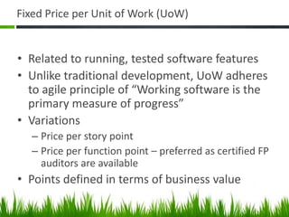 Fixed Price per Unit of Work (UoW)
• Related to running, tested software features
• Unlike traditional development, UoW adheres
to agile principle of “Working software is the
primary measure of progress”
• Variations
– Price per story point
– Price per function point – preferred as certified FP
auditors are available
• Points defined in terms of business value
 