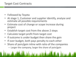 Target Cost Contracts
• Followed by Toyota
• At stage 1, Customer and supplier identify, analyse and
estimate all possible requirements
• Estimate cost of change or scope increase during
project
• Establish target cost from the above 2 steps
• Calculate target profit from target cost
• If outcome is under budget then share the gain
• If over budget, both pays penalty to each other
• Share of pain/gain inline with ratio of the companies
– Larger the company, larger the share of pain/gain
 