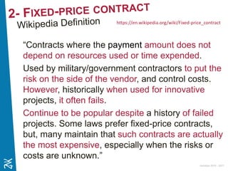 Ambition 2015 - 2017
“Contracts where the payment amount does not
depend on resources used or time expended.
Used by military/government contractors to put the
risk on the side of the vendor, and control costs.
However, historically when used for innovative
projects, it often fails.
Continue to be popular despite a history of failed
projects. Some laws prefer fixed-price contracts,
but, many maintain that such contracts are actually
the most expensive, especially when the risks or
costs are unknown.”
https://en.wikipedia.org/wiki/Fixed-price_contract
 