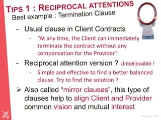 Ambition 2015 - 2017
- Usual clause in Client Contracts
- “At any time, the Client can immediately
terminate the contract without any
compensation for the Provider”
- Reciprocal attention version ? Unbelievable !
- Simple and effective to find a better balanced
clause. Try to find the solution ?
 Also called “mirror clauses”, this type of
clauses help to align Client and Provider
common vision and mutual interest
 