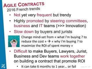 Ambition 2015 - 2017
• Not yet very frequent but trendy
• Highly promoted by steering committees,
business and IT teams (>>> Innovation)
• Slow down by buyers and jurists
• Change mind-set from « what i’m buying ? to
reduce the cost »  « why i’m buying ? to
maximize the ROI of spent money »
• Difficult to make Buyers, Lawyers, Jurist,
Business and Dev teams work together
on building a contract that promote ROI
• It can take 6 months to 1 year… or fail
 