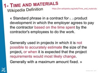 Ambition 2015 - 2017
« Standard phrase in a contract for (…) product
development in which the employer agrees to pay
the contractor based on the time spent by the
contractor's employees to do the work.
Generally used in projects in which it is not
possible to accurately estimate the size of the
project, or when it is expected that the project
requirements would most likely change.
Generally with a maximum amount fixed. »
https://en.wikipedia.org/wiki/Time_and_materials
 