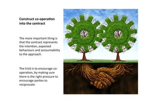 Construct	
  co-­‐opera:on	
  
into	
  the	
  contract	
  
The	
  more	
  important	
  thing	
  is	
  
that	
  the	
  contract	
  represents	
  
the	
  intenEon,	
  expected	
  
behaviours	
  and	
  accountability	
  
to	
  the	
  approach.	
  	
  
	
  
	
  
The	
  trick	
  is	
  to	
  encourage	
  co-­‐
operaEon,	
  by	
  making	
  sure	
  
there	
  is	
  the	
  right	
  pressure	
  to	
  
encourage	
  parEes	
  to	
  
reciprocate.	
  
 