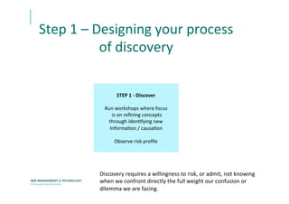 Step	
  1	
  –	
  Designing	
  your	
  process	
  
of	
  discovery	
  
STEP	
  1	
  -­‐	
  Discover	
  
	
  
Run	
  workshops	
  where	
  focus	
  
	
  is	
  on	
  reﬁning	
  concepts	
  	
  
through	
  idenEfying	
  new	
  
InformaEon	
  /	
  causaEon	
  
	
  
Observe	
  risk	
  proﬁle	
  	
  
Discovery	
  requires	
  a	
  willingness	
  to	
  risk,	
  or	
  admit,	
  not	
  knowing	
  
when	
  we	
  confront	
  directly	
  the	
  full	
  weight	
  our	
  confusion	
  or	
  
dilemma	
  we	
  are	
  facing.	
  	
  	
  
 