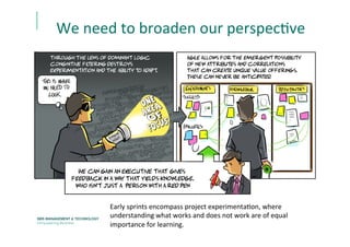 We	
  need	
  to	
  broaden	
  our	
  perspecEve	
  
Early	
  sprints	
  encompass	
  project	
  experimentaEon,	
  where	
  
understanding	
  what	
  works	
  and	
  does	
  not	
  work	
  are	
  of	
  equal	
  
importance	
  for	
  learning.	
  
 