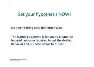 Set	
  your	
  hypothesis	
  NOW!	
  
No	
  I	
  won’t	
  bring	
  back	
  that	
  other	
  slide.	
  	
  
	
  
The	
  learning	
  objecEve	
  is	
  for	
  you	
  to	
  create	
  the	
  
focused	
  language	
  required	
  to	
  get	
  the	
  desired	
  
behavior	
  and	
  purpose	
  across	
  to	
  others.	
  
 